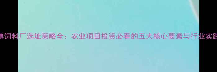 图片 朱师傅饲料厂选址策略全：农业项目投资必看的五大核心要素与行业实践案例