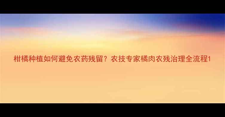 图片 柑橘种植如何避免农药残留？农技专家橘肉农残治理全流程1