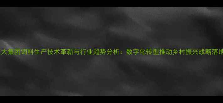 图片 正大集团饲料生产技术革新与行业趋势分析：数字化转型推动乡村振兴战略落地2
