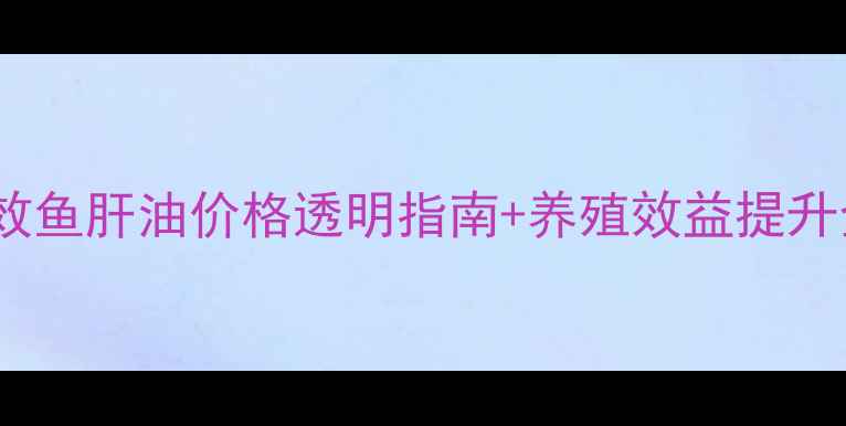 图片 水产养殖必备！兽用强效鱼肝油价格透明指南+养殖效益提升全攻略（附最新报价）1