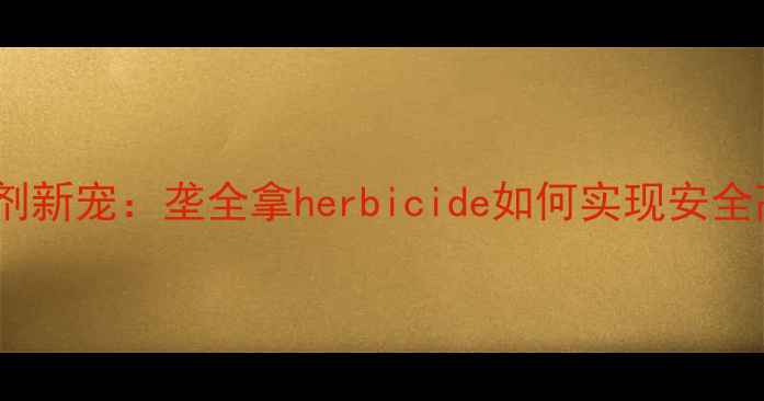 图片 水稻田除草剂新宠：垄全拿herbicide如何实现安全高效除草？2