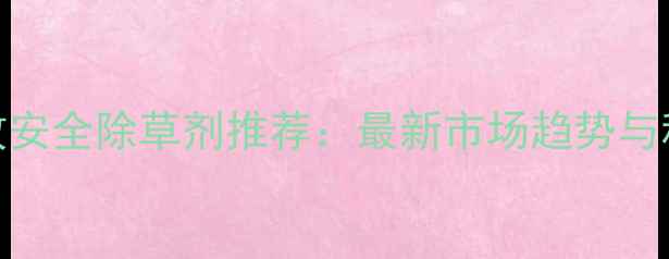 图片 江苏地区高效安全除草剂推荐：最新市场趋势与科学使用指南