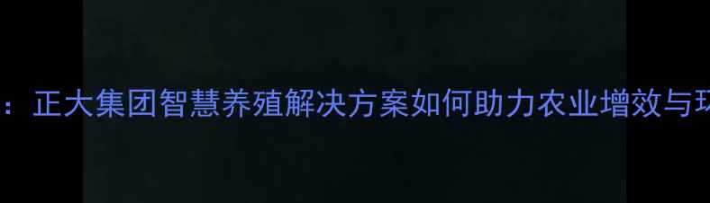 图片 江苏饲料行业领军者：正大集团智慧养殖解决方案如何助力农业增效与环保双赢？深度解读2