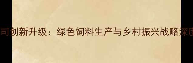 图片 沂水饲料有限公司创新升级：绿色饲料生产与乡村振兴战略深度融合实践报告1