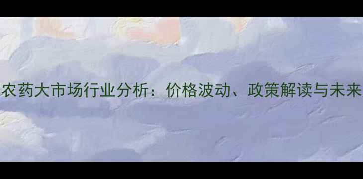 图片 沈阳农药大市场行业分析：价格波动、政策解读与未来趋势