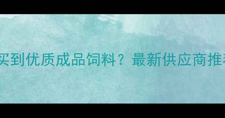 图片 河南哪里能买到优质成品饲料？最新供应商推荐+选品指南