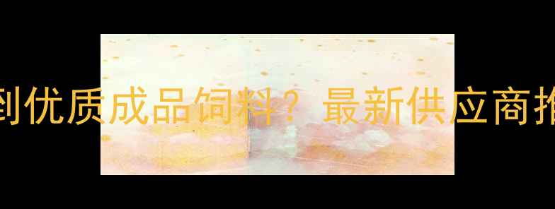 图片 河南哪里能买到优质成品饲料？最新供应商推荐+选品指南2