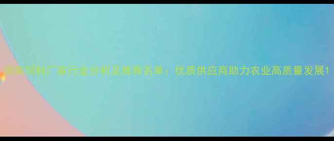 图片 河南饲料厂家行业分析及推荐名单：优质供应商助力农业高质量发展1