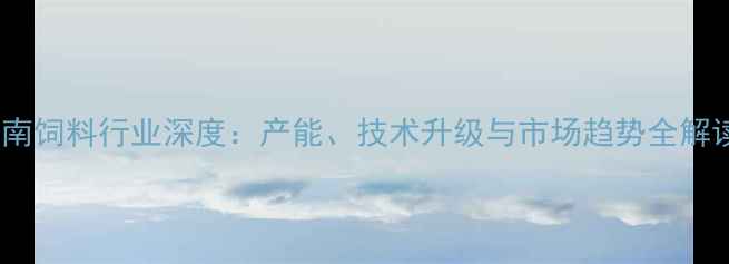 图片 河南饲料行业深度：产能、技术升级与市场趋势全解读2