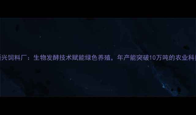 图片 济南新兴饲料厂：生物发酵技术赋能绿色养殖，年产能突破10万吨的农业科技标杆
