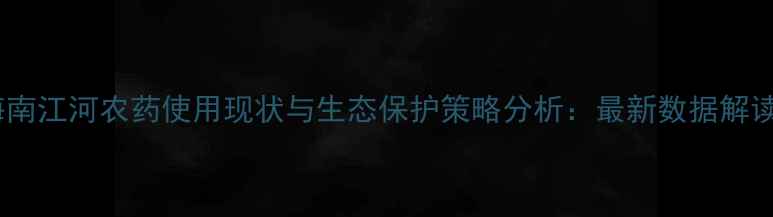 图片 海南江河农药使用现状与生态保护策略分析：最新数据解读1