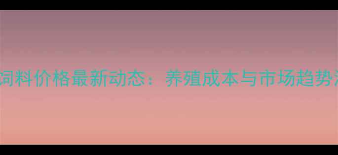 图片 海合饲料价格最新动态：养殖成本与市场趋势深度2