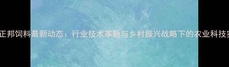 图片 湖北正邦饲料最新动态：行业技术革新与乡村振兴战略下的农业科技实践1
