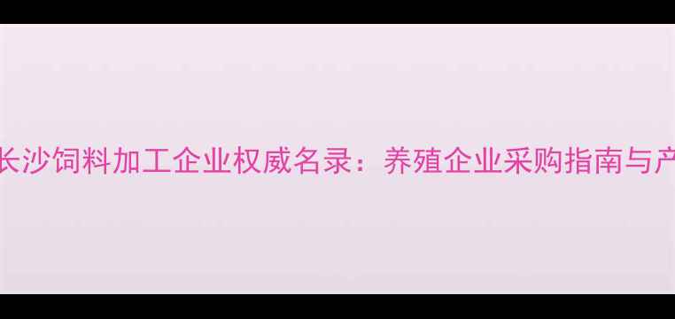图片 湖南长沙饲料加工企业权威名录：养殖企业采购指南与产业全