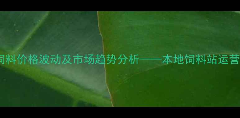 图片 烟台饲料价格波动及市场趋势分析——本地饲料站运营指南1
