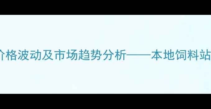 图片 烟台饲料价格波动及市场趋势分析——本地饲料站运营指南2