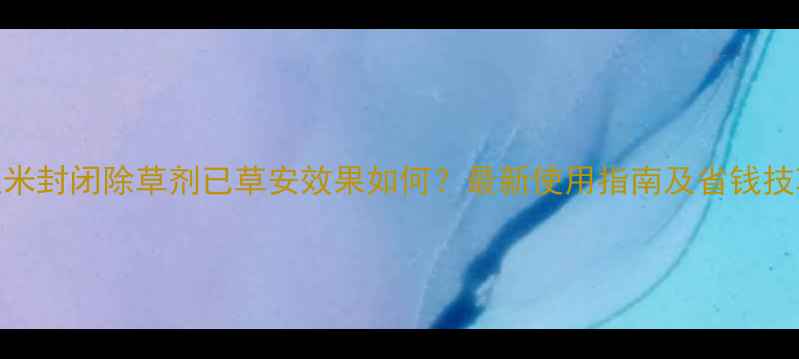 图片 玉米封闭除草剂已草安效果如何？最新使用指南及省钱技巧