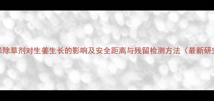 图片 玉米除草剂对生姜生长的影响及安全距离与残留检测方法（最新研究）