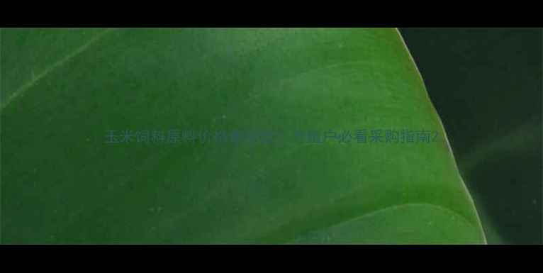 图片 玉米饲料原料价格波动全！养殖户必看采购指南2