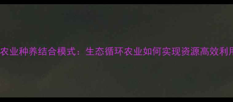 图片 现代农业种养结合模式：生态循环农业如何实现资源高效利用？1