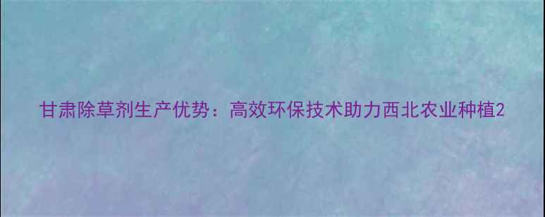 图片 甘肃除草剂生产优势：高效环保技术助力西北农业种植2