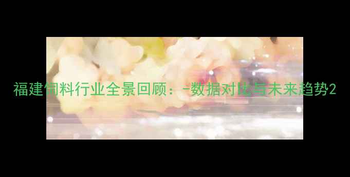 图片 福建饲料行业全景回顾：-数据对比与未来趋势2