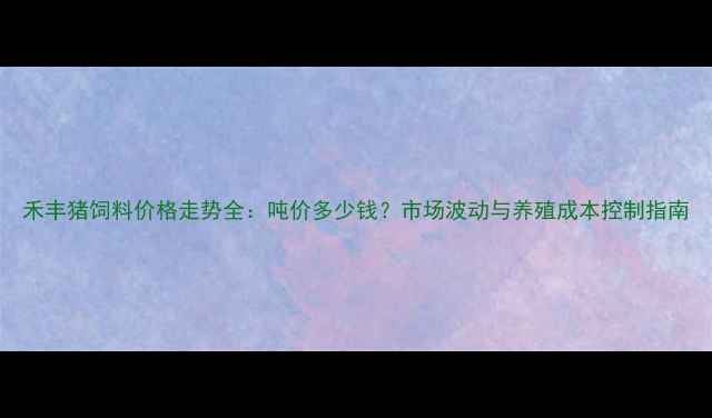 图片 禾丰猪饲料价格走势全：吨价多少钱？市场波动与养殖成本控制指南