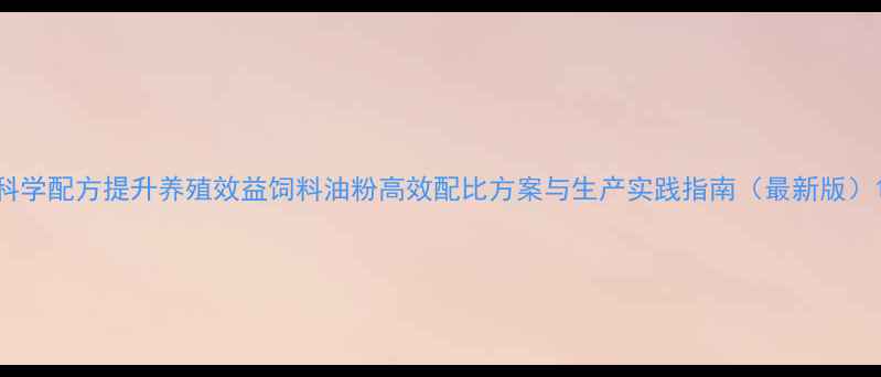 图片 科学配方提升养殖效益饲料油粉高效配比方案与生产实践指南（最新版）1