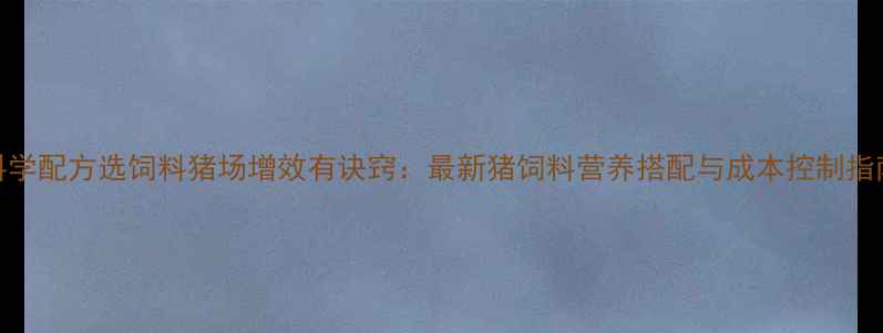 图片 科学配方选饲料猪场增效有诀窍：最新猪饲料营养搭配与成本控制指南