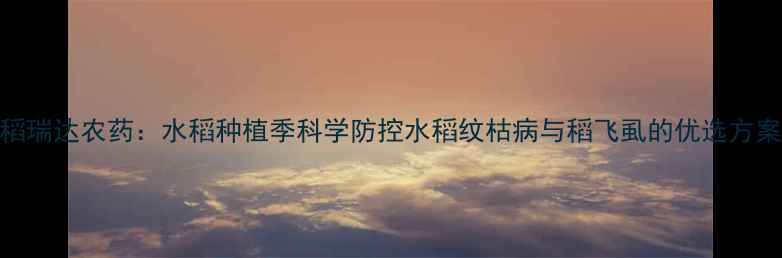 图片 稻瑞达农药：水稻种植季科学防控水稻纹枯病与稻飞虱的优选方案