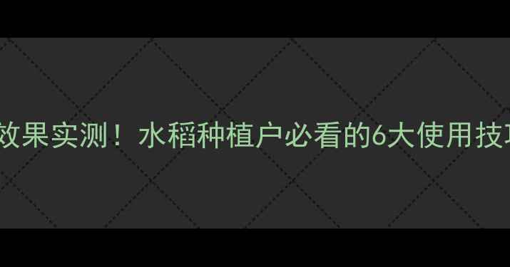 图片 稻立美杀虫剂效果实测！水稻种植户必看的6大使用技巧与省钱攻略2