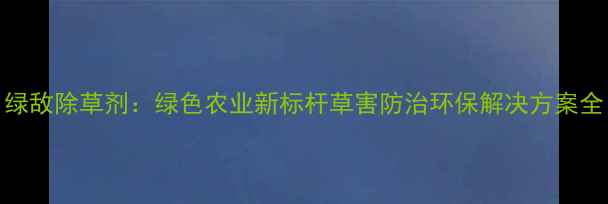 图片 绿敌除草剂：绿色农业新标杆草害防治环保解决方案全