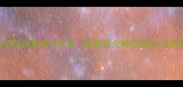 图片 罗汉果农药残留检测全攻略｜最新安全种植指南+选购避坑技巧