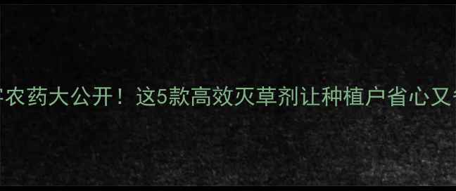 图片 草字农药大公开！这5款高效灭草剂让种植户省心又省力