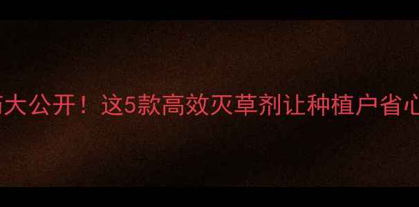 图片 草字农药大公开！这5款高效灭草剂让种植户省心又省力2