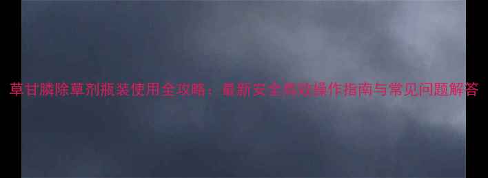 图片 草甘膦除草剂瓶装使用全攻略：最新安全高效操作指南与常见问题解答