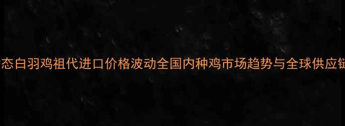 图片 行业动态白羽鸡祖代进口价格波动全国内种鸡市场趋势与全球供应链影响2