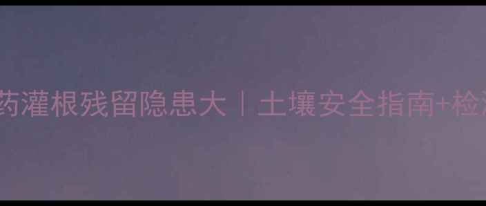 图片 警惕！农药灌根残留隐患大｜土壤安全指南+检测方法全2