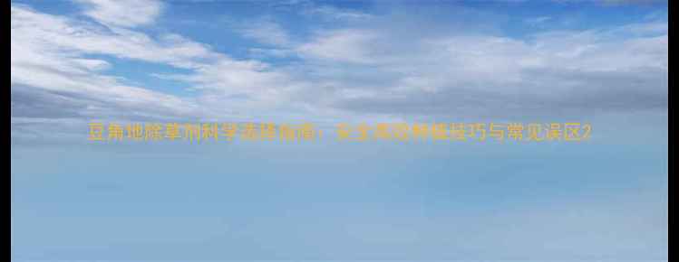 图片 豆角地除草剂科学选择指南：安全高效种植技巧与常见误区2