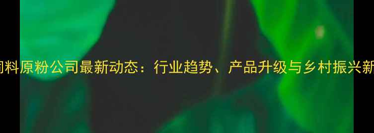 图片 贵州饲料原粉公司最新动态：行业趋势、产品升级与乡村振兴新机遇2
