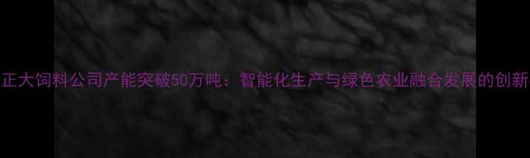图片 贵阳正大饲料公司产能突破50万吨：智能化生产与绿色农业融合发展的创新实践
