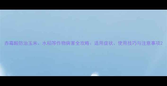 图片 赤霉酸防治玉米、水稻等作物病害全攻略：适用症状、使用技巧与注意事项2