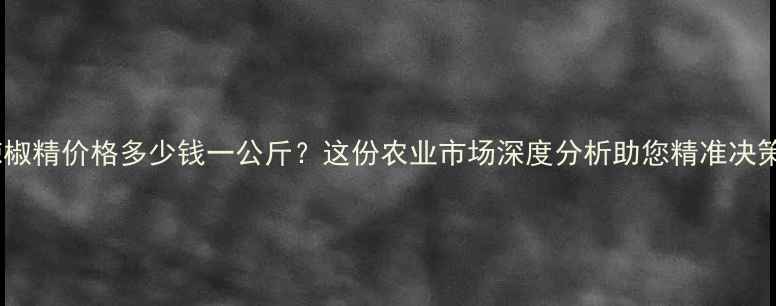 图片 辣椒精价格多少钱一公斤？这份农业市场深度分析助您精准决策1