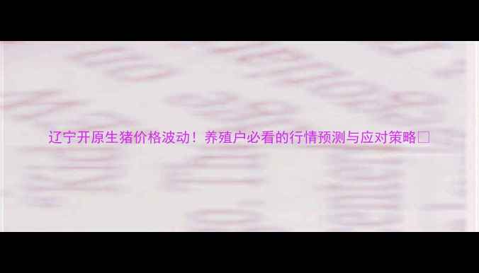 图片 辽宁开原生猪价格波动！养殖户必看的行情预测与应对策略🐷