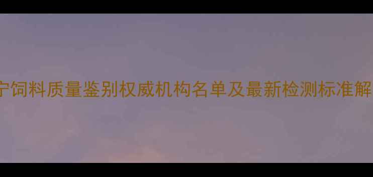 图片 辽宁饲料质量鉴别权威机构名单及最新检测标准解读2