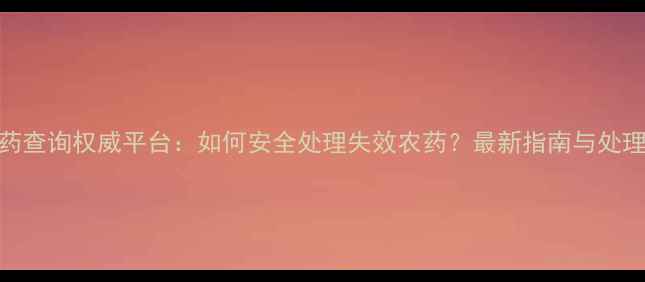 图片 过期农药查询权威平台：如何安全处理失效农药？最新指南与处理方法全