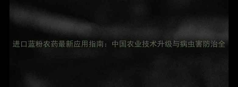 图片 进口蓝粉农药最新应用指南：中国农业技术升级与病虫害防治全