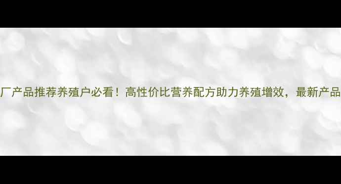 图片 重庆正丰饲料厂产品推荐养殖户必看！高性价比营养配方助力养殖增效，最新产品清单大公开！