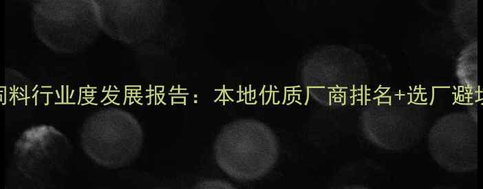 图片 重庆饲料行业度发展报告：本地优质厂商排名+选厂避坑指南