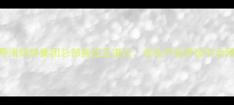 图片 重磅！广东粤海饲料集团总部搬迁至湛江，农业产业升级引全网热议！🌾🚚